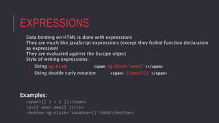 EXPRESSIONS
• Data binding on HTML is done with expressions
• They are much like JavaScript expressions (except they forbid function declaration
as expression)
• They are evaluated against the $scope object
• Style of writing expressions:
• Using ng-bind: <span ng-bind='email'></span>
• Using double curly notation: <span> {{email}} </span>
Examples:
• <span>{{ 2 + 5 }}</span>
• <p>{{ user.email }}</p>
• <button ng-click='saveUser()'>SAVE</button>
 