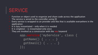 SERVICE
• Function or object used to organize and share code across the application
• The service is wired to the controller using DI
• Every service is wrapped to an provider and like that is available everywhere in the
application
• It is lazy instantiated – only when it is needed
• It is singleton – is instantiated only once
• They are invoked as a constructor with the new keyword
app.service('myService', class {
getName() { . . . }
getEmail() { . . . }
});
 