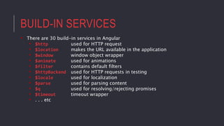 BUILD-IN SERVICES
• There are 30 build-in services in Angular
• $http used for HTTP request
• $location makes the URL available in the application
• $window window object wrapper
• $animate used for animations
• $filter contains default filters
• $httpBackend used for HTTP requests in testing
• $locale used for localization
• $parse used for parsing content
• $q used for resolving/rejecting promises
• $timeout timeout wrapper
• . . . etc
 