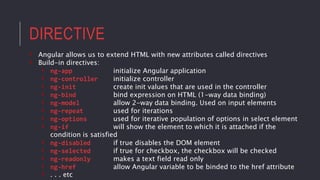 DIRECTIVE
• Angular allows us to extend HTML with new attributes called directives
• Build-in directives:
• ng-app initialize Angular application
• ng-controller initialize controller
• ng-init create init values that are used in the controller
• ng-bind bind expression on HTML (1-way data binding)
• ng-model allow 2-way data binding. Used on input elements
• ng-repeat used for iterations
• ng-options used for iterative population of options in select element
• ng-if will show the element to which it is attached if the
condition is satisfied
• ng-disabled if true disables the DOM element
• ng-selected if true for checkbox, the checkbox will be checked
• ng-readonly makes a text field read only
• ng-href allow Angular variable to be binded to the href attribute
• . . . etc
 