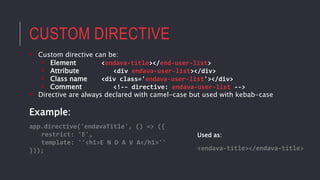 CUSTOM DIRECTIVE
• Custom directive can be:
• Element <endava-title></end-user-list>
• Attribute <div endava-user-list></div>
• Class name <div class='endava-user-list'></div>
• Comment <!-- directive: endava-user-list -->
• Directive are always declared with camel-case but used with kebab-case
Example:
app.directive('endavaTitle', () => ({
restrict: 'E',
template: ''<h1>E N D A V A</h1>''
})); <endava-title></endava-title>
Used as:
 