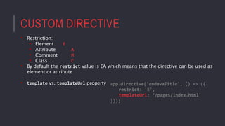 CUSTOM DIRECTIVE
• Restriction:
• Element E
• Attribute A
• Comment M
• Class C
• By default the restrict value is EA which means that the directive can be used as
element or attribute
• template vs. templateUrl property app.directive('endavaTitle', () => ({
restrict: 'E',
templateUrl: ‘/pages/index.html'
}));
 