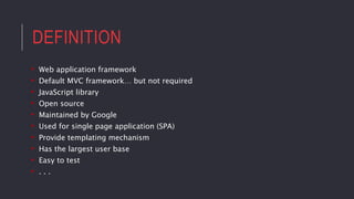 DEFINITION
• Web application framework
• Default MVC framework… but not required
• JavaScript library
• Open source
• Maintained by Google
• Used for single page application (SPA)
• Provide templating mechanism
• Has the largest user base
• Easy to test
• . . .
 