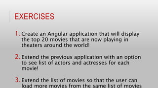 EXERCISES
1.Create an Angular application that will display
the top 20 movies that are now playing in
theaters around the world!
2.Extend the previous application with an option
to see list of actors and actresses for each
movie!
3.Extend the list of movies so that the user can
load more movies from the same list of movies
 