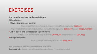 EXERCISES
Use the APIs provided by themoviedb.org
API endpoints:
• Movies that are now playing:
https://api.themoviedb.org/3/movie/now_playing?api_key={api_key}
https://api.themoviedb.org/3/movie/now_playing?api_key={api_key}&page={page_number}
•List of actors and actresses for a given movie:
https://api.themoviedb.org/3/movie/{movie_id}/credits?api_key={api_key}
• Images endpoint:
https://image.tmdb.org/t/p/w185/{img_path}
api_key=6e44c855f8bb700398820bc37a01ff6c
For more info: https://developers.themoviedb.org/3/getting-started
 
