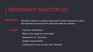 DEPENDENCY INJECTION (DI)
• Increase modularity
• Makes the program extensible
• Separation of concerns
• Single responsibility
• Components easy to test and maintain
Dependency Injection is a software design pattern in which components are given
their dependencies instead of hard coding them within the component.
definition
usage
 