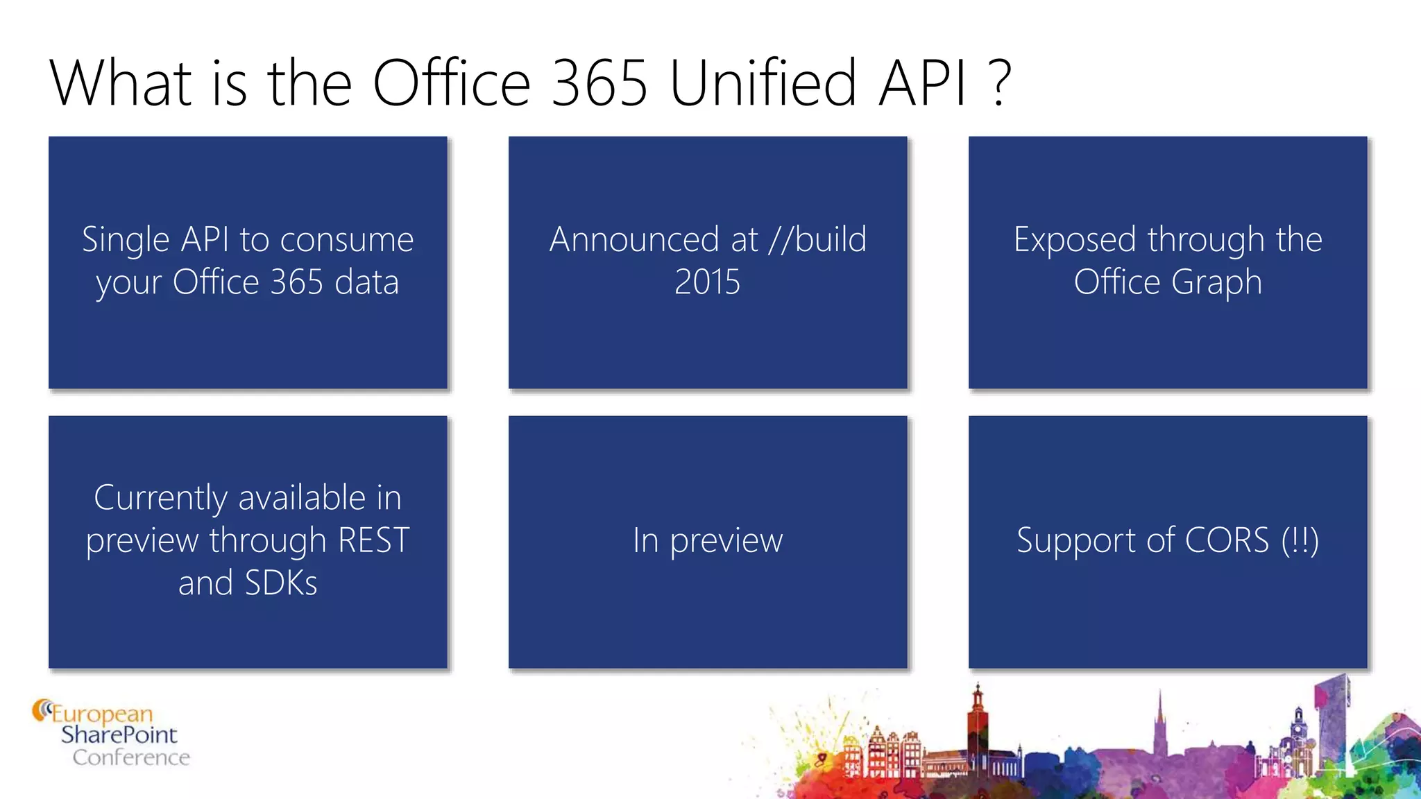 What is the Office 365 Unified API ? Single API to consume your Office 365 data Exposed through the Office Graph Announced at //build 2015 Currently available in preview through REST and SDKs Support of CORS (!!)In preview 