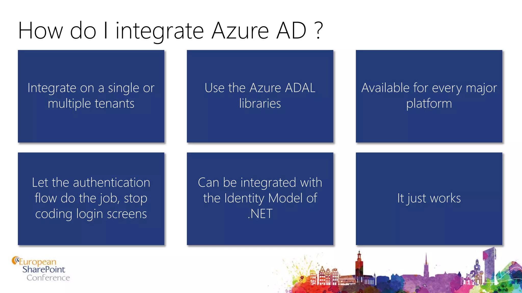How do I integrate Azure AD ? Integrate on a single or multiple tenants Available for every major platform Use the Azure ADAL libraries Let the authentication flow do the job, stop coding login screens It just works Can be integrated with the Identity Model of .NET 