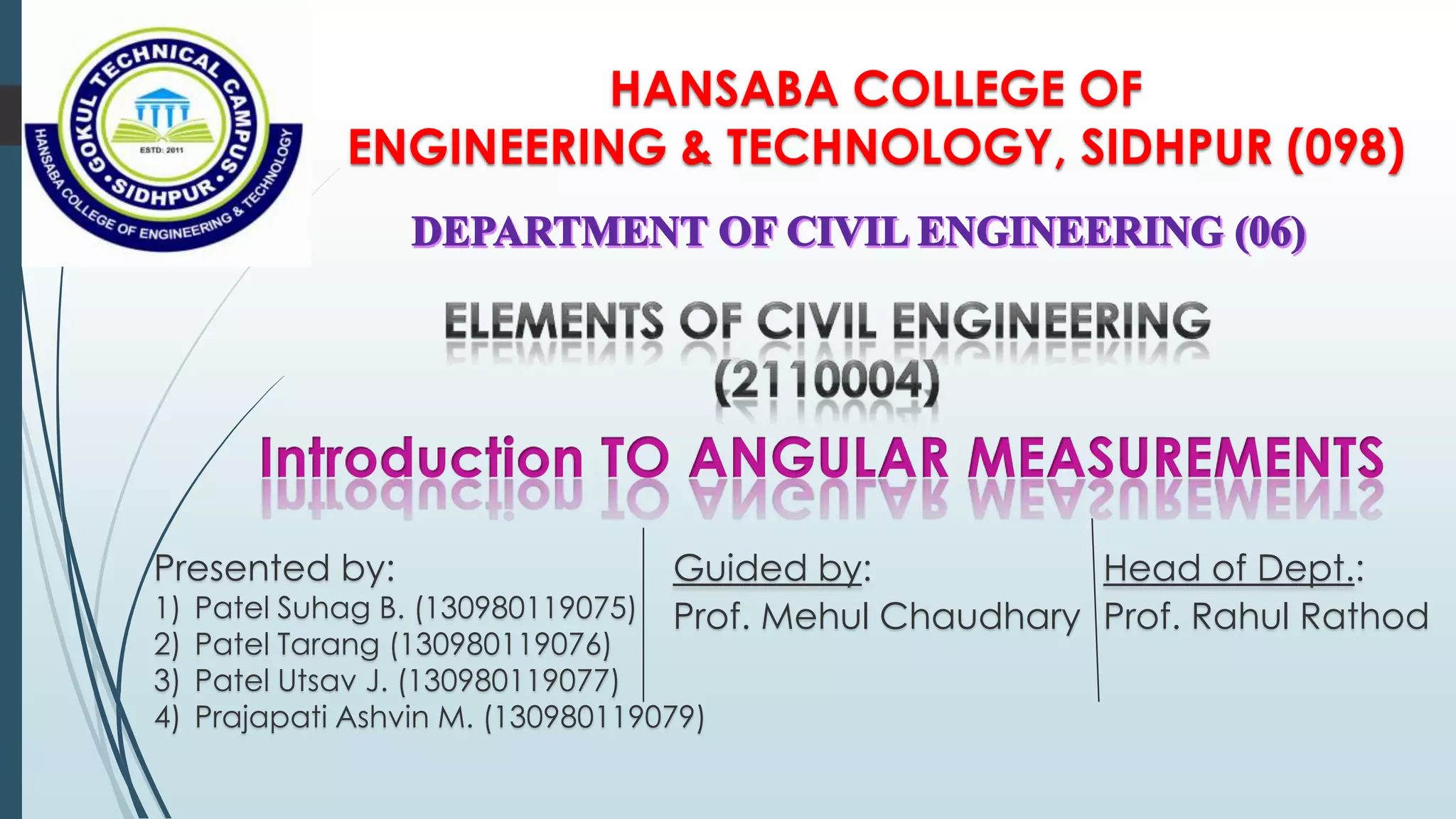 HANSABA COLLEGE OF
ENGINEERING & TECHNOLOGY, SIDHPUR (098)
Guided by:
Prof. Mehul Chaudhary
Head of Dept.:
Prof. Rahul Rathod
Presented by:
1) Patel Suhag B. (130980119075)
2) Patel Tarang (130980119076)
3) Patel Utsav J. (130980119077)
4) Prajapati Ashvin M. (130980119079)
 