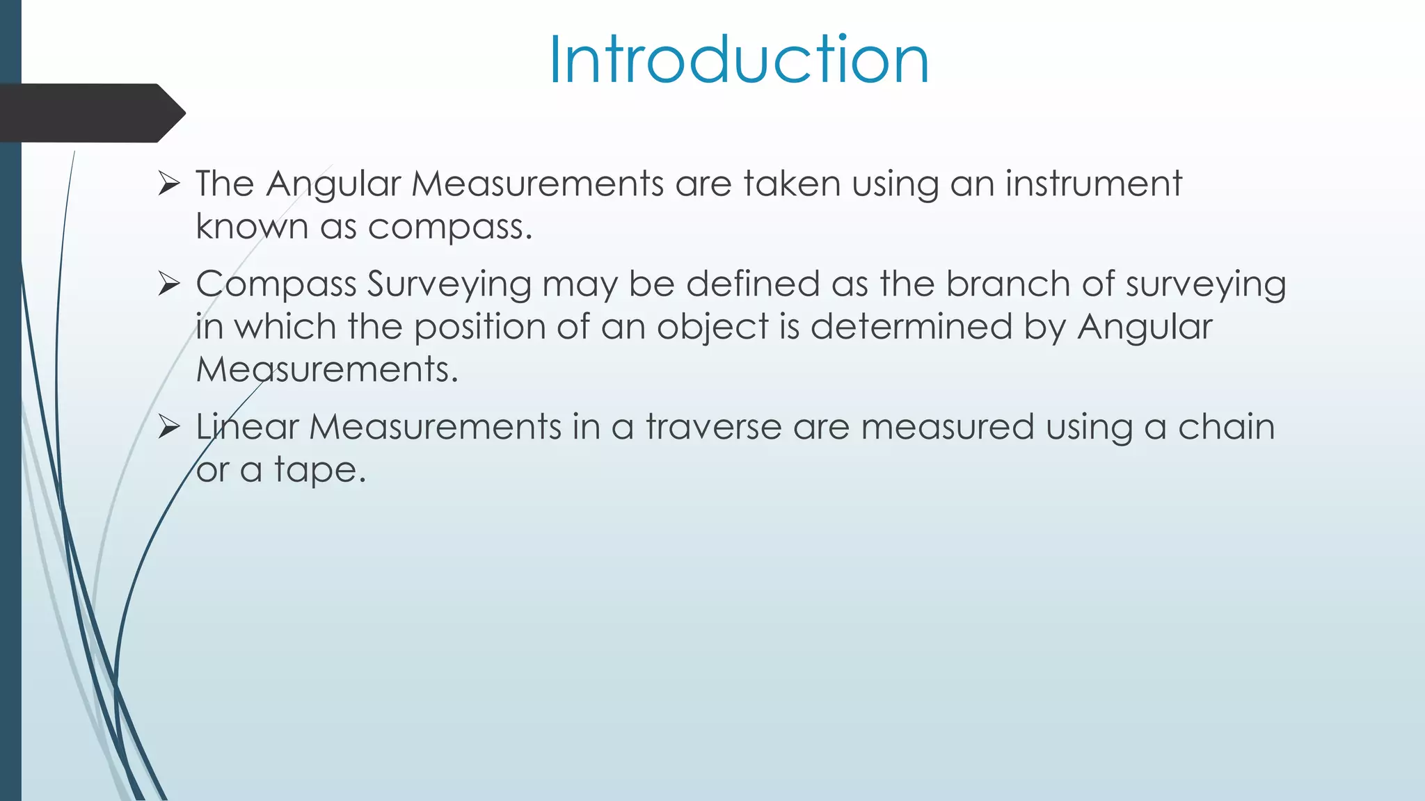 Introduction
 The Angular Measurements are taken using an instrument
known as compass.
 Compass Surveying may be defined as the branch of surveying
in which the position of an object is determined by Angular
Measurements.
 Linear Measurements in a traverse are measured using a chain
or a tape.
 
