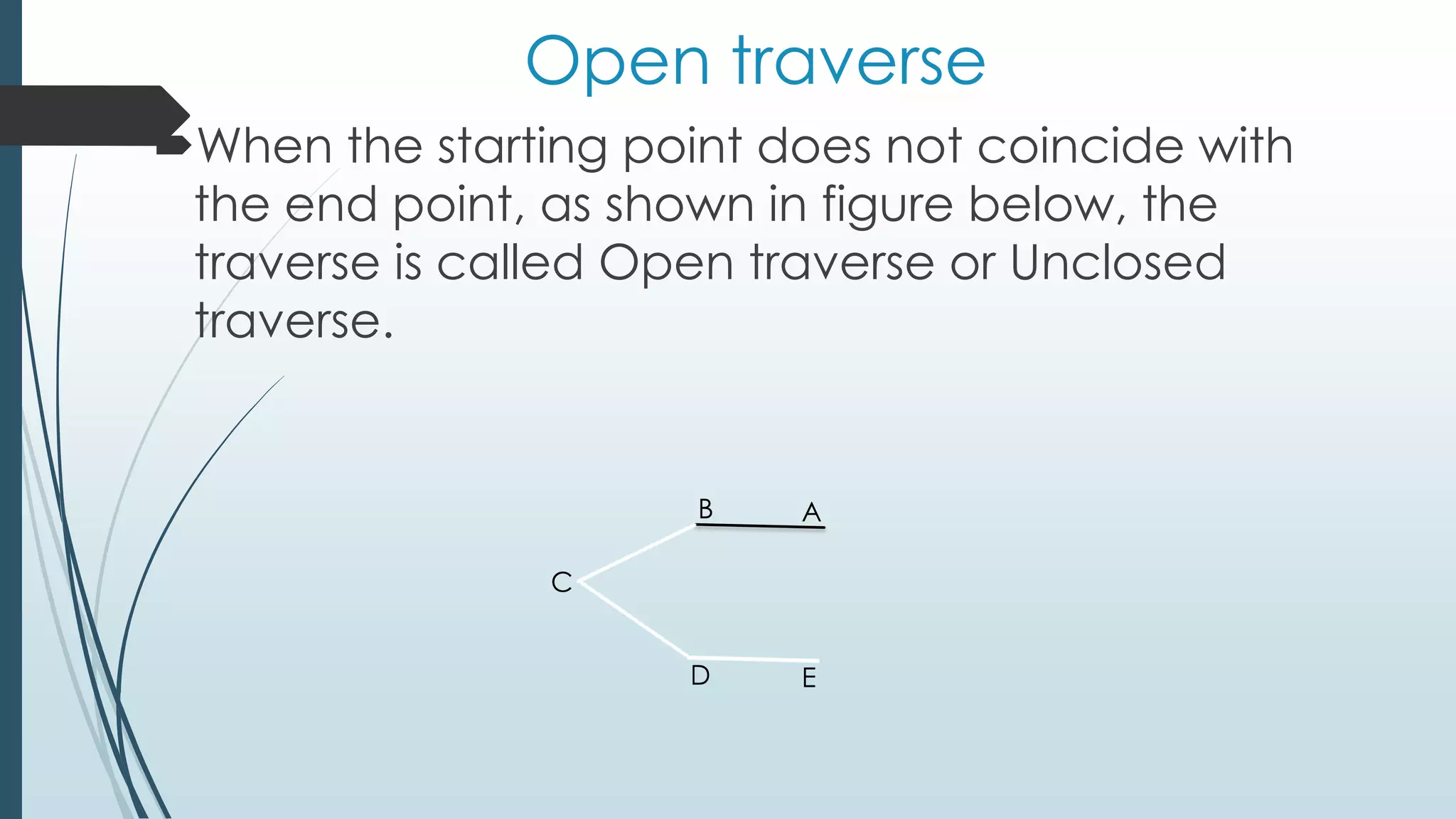Open traverse
When the starting point does not coincide with
the end point, as shown in figure below, the
traverse is called Open traverse or Unclosed
traverse.
AB
C
D E
 