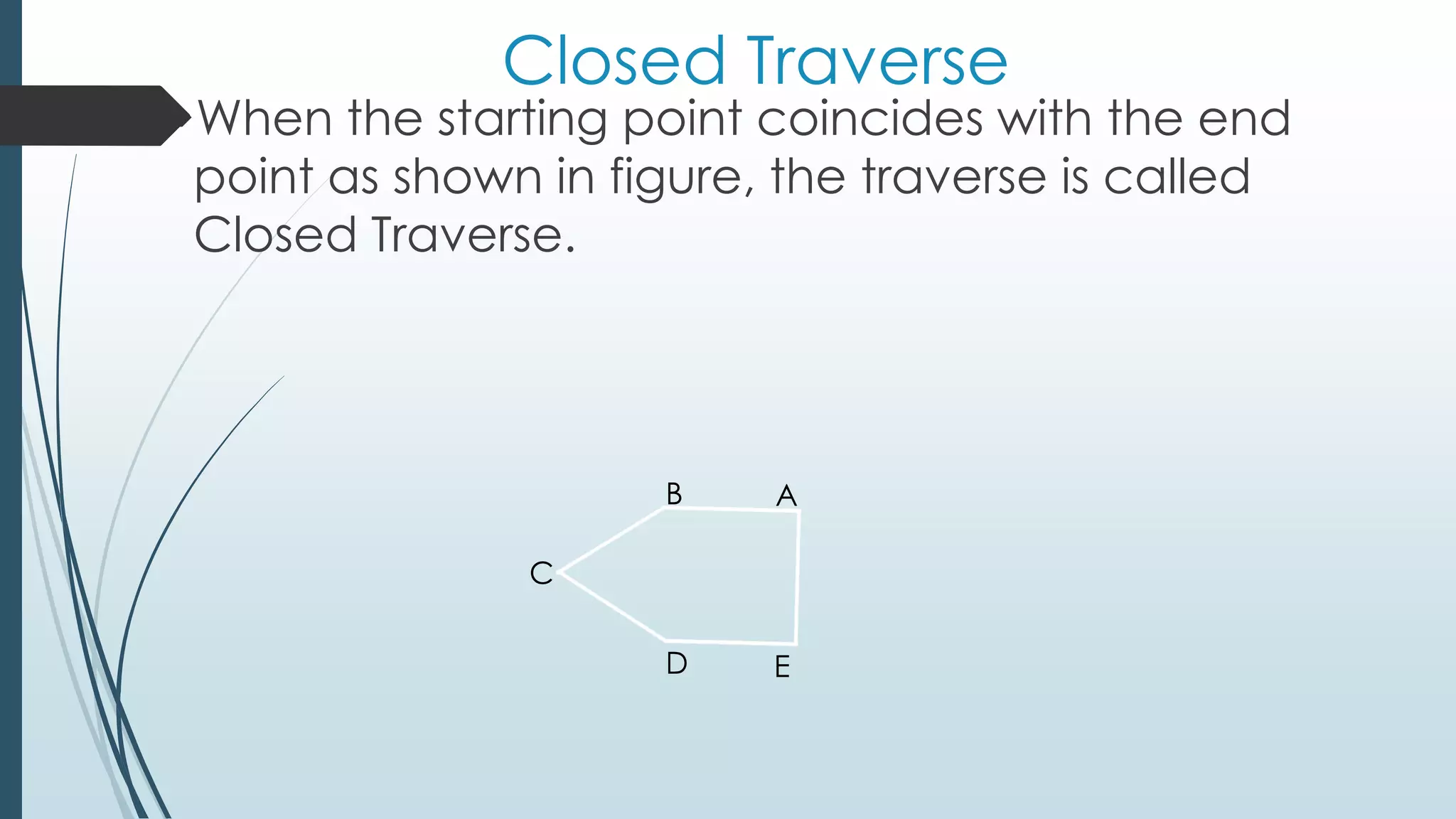 Closed Traverse
When the starting point coincides with the end
point as shown in figure, the traverse is called
Closed Traverse.
AB
C
D E
 