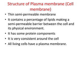 Structure of Plasma membrane (Cell
membrane)
• Thin semi-permeable membrane
• It contains a percentage of lipids making a
semi-permeable barrier between the cell and
its physical environment.
• It has some protein components
• It is very consistent around the cell
• All living cells have a plasma membrane.
 