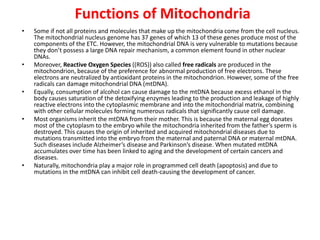 • Some if not all proteins and molecules that make up the mitochondria come from the cell nucleus.
The mitochondrial nucleus genome has 37 genes of which 13 of these genes produce most of the
components of the ETC. However, the mitochondrial DNA is very vulnerable to mutations because
they don’t possess a large DNA repair mechanism, a common element found in other nuclear
DNAs.
• Moreover, Reactive Oxygen Species ((ROS)) also called free radicals are produced in the
mitochondrion, because of the preference for abnormal production of free electrons. These
electrons are neutralized by antioxidant proteins in the mitochondrion. However, some of the free
radicals can damage mitochondrial DNA (mtDNA).
• Equally, consumption of alcohol can cause damage to the mtDNA because excess ethanol in the
body causes saturation of the detoxifying enzymes leading to the production and leakage of highly
reactive electrons into the cytoplasmic membrane and into the mitochondrial matrix, combining
with other cellular molecules forming numerous radicals that significantly cause cell damage.
• Most organisms inherit the mtDNA from their mother. This is because the maternal egg donates
most of the cytoplasm to the embryo while the mitochondria inherited from the father’s sperm is
destroyed. This causes the origin of inherited and acquired mitochondrial diseases due to
mutations transmitted into the embryo from the maternal and paternal DNA or maternal mtDNA.
Such diseases include Alzheimer’s disease and Parkinson’s disease. When mutated mtDNA
accumulates over time has been linked to aging and the development of certain cancers and
diseases.
• Naturally, mitochondria play a major role in programmed cell death (apoptosis) and due to
mutations in the mtDNA can inhibit cell death-causing the development of cancer.
Functions of Mitochondria
 