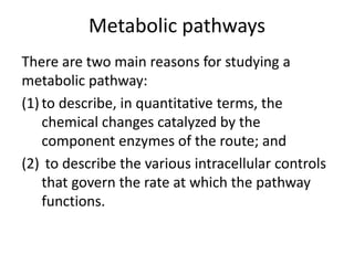 Metabolic pathways
There are two main reasons for studying a
metabolic pathway:
(1) to describe, in quantitative terms, the
chemical changes catalyzed by the
component enzymes of the route; and
(2) to describe the various intracellular controls
that govern the rate at which the pathway
functions.
 