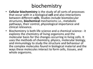 biochemistry
• Cellular biochemistry is the study of all sorts of processes
that occur with in a biological cell and also interactions
between different cells. Studies include biomolecular
structures, biochemical mechanisms i.e., metabolic
pathways, their control, physiological importance and
clinical relevance.
• Biochemistry is both life science and a chemical science - it
explores the chemistry of living organisms and the
molecular basis for the changes occurring in living cells. It
uses the methods of chemistry, physics, molecular biology,
and immunology to study the structure and behaviour of
the complex molecules found in biological material and the
ways these molecules interact to form cells, tissues, and
whole organisms.
 