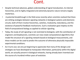 Cont.
• Despite technical advances, global understanding of signal transduction, its internal
hierarchies, and its highly integrated and extremely dynamic nature remains largely
mysterious.
• A potential breakthrough in the field arose recently when scientists realized that there
are striking analogies between signaling networks in biological systems and electronic
circuits; both of them involve hierarchies, switches, modularity, redundancy, and the
existence of powerful feedback mechanisms. Such a realization gave impetus to the
field of computational biology as applied to cellular signaling.
• Today, the study of cell signaling is not restricted to biologists; with the contribution of
engineers and biophysicists, scientists can now create computational algorithms that
model the structure of a signaling network based on biological measurements, and
these models can be used to predict the outcome of otherwise physically impossible
experimental conditions.
• As it turns out, we are just beginning to appreciate that many of the designs and
strategies we have developed to manipulate information, particularly within the digital
world, are actually present in biological networks, having already been invented over
the course of a hundred million years of evolution.
 