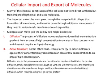 Cellular Import and Export of Molecules
• Many of the chemical constituents of the cell arise not from direct synthesis but
from import of both small and large molecules.
• The imported molecules must pass through the nonpolar lipid bilayer that
forms the cell membrane, and in some cases through additional membranes if
they need to reside inside membrane-bound organelles.
• Molecules can move into the cell by two major processes:
I. Diffusion The process of diffusion moves molecules down their concentration
gradient from an area of high concentration to an area of low concentration
and does not require an input of energy.
II. Active transport, on the other hand, requires energy to move molecules
against their concentration gradient from an area of low concentration to an
area of high concentration.
• Diffusion across the plasma membrane can either be passive or facilitated. In passive
diffusion, small, nonpolar molecules (such as CO2 and O2) move across the membrane
directly across the membrane. Larger and/or polar molecules move by facilitated
diffusion, which requires a channel or carrier protein
 