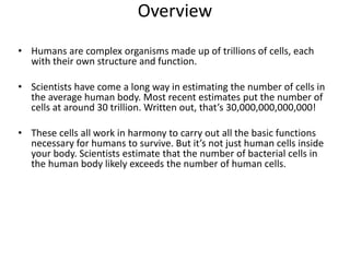 Overview
• Humans are complex organisms made up of trillions of cells, each
with their own structure and function.
• Scientists have come a long way in estimating the number of cells in
the average human body. Most recent estimates put the number of
cells at around 30 trillion. Written out, that’s 30,000,000,000,000!
• These cells all work in harmony to carry out all the basic functions
necessary for humans to survive. But it’s not just human cells inside
your body. Scientists estimate that the number of bacterial cells in
the human body likely exceeds the number of human cells.
 