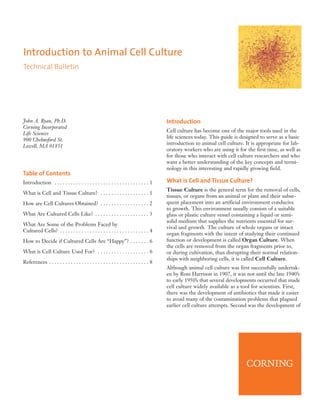 Introduction to Animal Cell Culture
Technical Bulletin




John A. Ryan, Ph.D.                                                                      Introduction
Corning Incorporated
                                                                                         Cell culture has become one of the major tools used in the
Life Sciences
                                                                                         life sciences today. This guide is designed to serve as a basic
900 Chelmsford St.
                                                                                         introduction to animal cell culture. It is appropriate for lab-
Lowell, MA 01851
                                                                                         oratory workers who are using it for the first time, as well as
                                                                                         for those who interact with cell culture researchers and who
                                                                                         want a better understanding of the key concepts and termi-
                                                                                         nology in this interesting and rapidly growing field.
Table of Contents
Introduction . . . . . . . . . . . . . . . . . . . . . . . . . . . . . . . . . . . 1     What is Cell and Tissue Culture?
                                                                                         Tissue Culture is the general term for the removal of cells,
What is Cell and Tissue Culture? . . . . . . . . . . . . . . . . . . 1
                                                                                         tissues, or organs from an animal or plant and their subse-
How are Cell Cultures Obtained? . . . . . . . . . . . . . . . . . . 2                    quent placement into an artificial environment conducive
                                                                                         to growth. This environment usually consists of a suitable
What Are Cultured Cells Like? . . . . . . . . . . . . . . . . . . . . 3                  glass or plastic culture vessel containing a liquid or semi-
                                                                                         solid medium that supplies the nutrients essential for sur-
What Are Some of the Problems Faced by
                                                                                         vival and growth. The culture of whole organs or intact
Cultured Cells? . . . . . . . . . . . . . . . . . . . . . . . . . . . . . . . . . 4
                                                                                         organ fragments with the intent of studying their continued
How to Decide if Cultured Cells Are “Happy”? . . . . . . . 6                             function or development is called Organ Culture. When
                                                                                         the cells are removed from the organ fragments prior to,
What is Cell Culture Used For? . . . . . . . . . . . . . . . . . . . 6                   or during cultivation, thus disrupting their normal relation-
                                                                                         ships with neighboring cells, it is called Cell Culture.
References . . . . . . . . . . . . . . . . . . . . . . . . . . . . . . . . . . . . . 8
                                                                                         Although animal cell culture was first successfully undertak-
                                                                                         en by Ross Harrison in 1907, it was not until the late 1940’s
                                                                                         to early 1950’s that several developments occurred that made
                                                                                         cell culture widely available as a tool for scientists. First,
                                                                                         there was the development of antibiotics that made it easier
                                                                                         to avoid many of the contamination problems that plagued
                                                                                         earlier cell culture attempts. Second was the development of
 