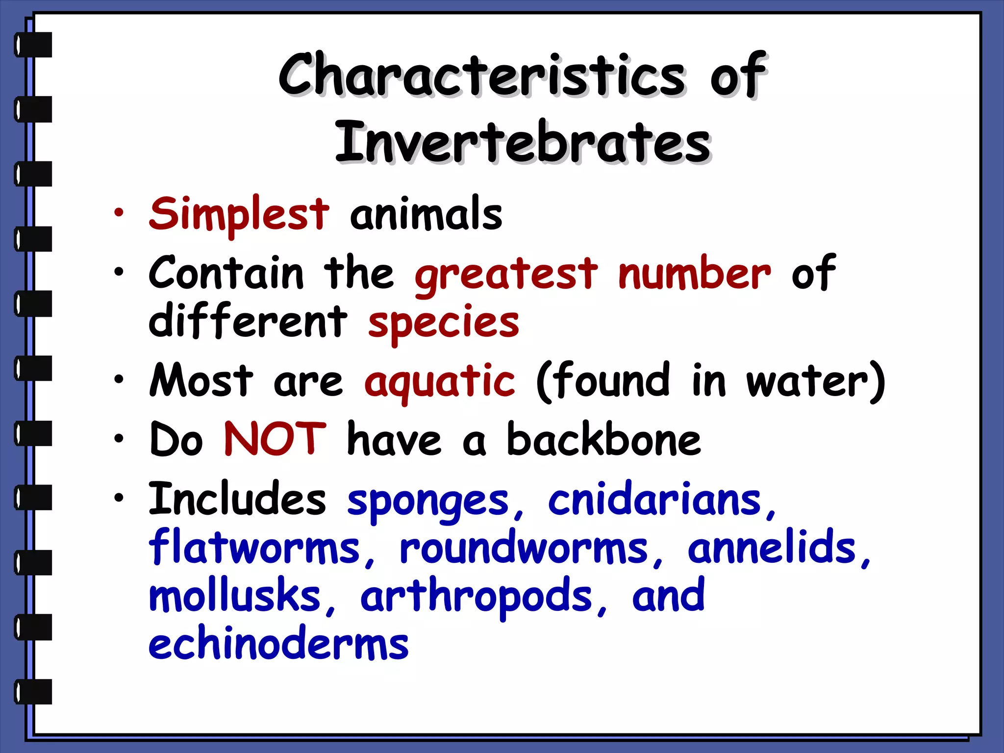 Characteristics of
Invertebrates

• Simplest animals
• Contain the greatest number of
different species
• Most are aquatic (found in water)
• Do NOT have a backbone
• Includes sponges, cnidarians,
flatworms, roundworms, annelids,
mollusks, arthropods, and
echinoderms

 