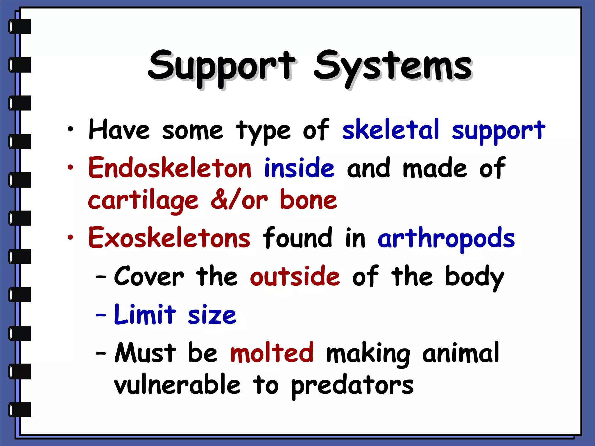 Support Systems
• Have some type of skeletal support
• Endoskeleton inside and made of
cartilage &/or bone
• Exoskeletons found in arthropods
– Cover the outside of the body
– Limit size
– Must be molted making animal
vulnerable to predators

 
