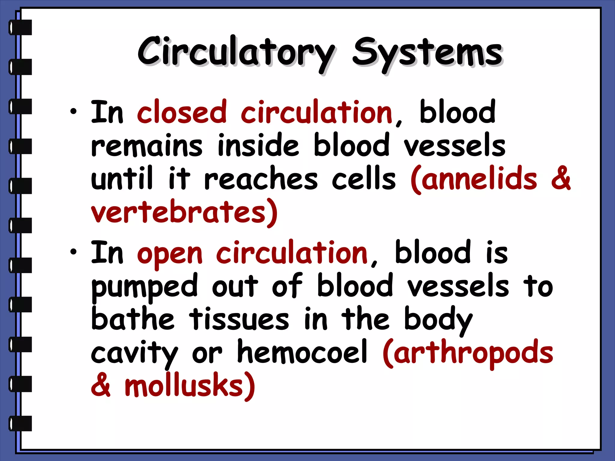Circulatory Systems
• In closed circulation, blood
remains inside blood vessels
until it reaches cells (annelids &
vertebrates)
• In open circulation, blood is
pumped out of blood vessels to
bathe tissues in the body
cavity or hemocoel (arthropods
& mollusks)

 