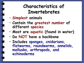 Characteristics of
Invertebrates

• Simplest animals
• Contain the greatest number of
different species
• Most are aquatic (found in water)
• Do NOT have a backbone
• Includes sponges, cnidarians,
flatworms, roundworms, annelids,
mollusks, arthropods, and
echinoderms

 