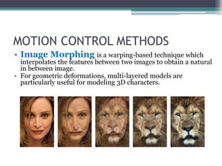 MOTION CONTROL METHODS
• Image Morphing is a warping-based technique which
interpolates the features between two images to obtain a natural
in between image.
• For geometric deformations, multi-layered models are
particularly useful for modeling 3D characters.
 