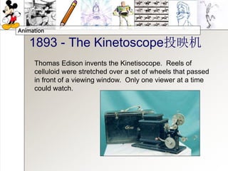 Animation
1893 - The Kinetoscope投映机
Thomas Edison invents the Kinetisocope. Reels of
celluloid were stretched over a set of wheels that passed
in front of a viewing window. Only one viewer at a time
could watch.
 