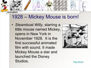 Animation
1928 – Mickey Mouse is born!
• Steamboat Willy, starring a
little mouse named Mickey,
opens in New York in
November 1928. It is the
first successful animated
film with sound. It made
Mickey Mouse a star and
launched the Disney
Studios. Play Movie
 