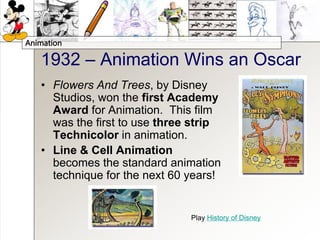 Animation
1932 – Animation Wins an Oscar
• Flowers And Trees, by Disney
Studios, won the first Academy
Award for Animation. This film
was the first to use three strip
Technicolor in animation.
• Line & Cell Animation
becomes the standard animation
technique for the next 60 years!
Play History of Disney
 
