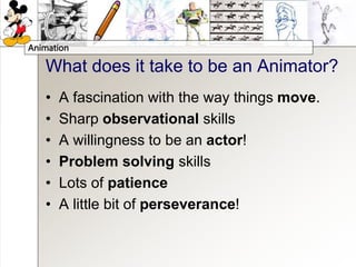 Animation
What does it take to be an Animator?
• A fascination with the way things move.
• Sharp observational skills
• A willingness to be an actor!
• Problem solving skills
• Lots of patience
• A little bit of perseverance!
 