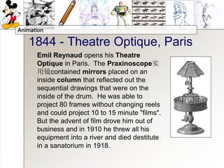 Animation
1844 - Theatre Optique, Paris
Emil Reynaud opens his Theatre
Optique in Paris. The Praxinoscope实
用镜contained mirrors placed on an
inside column that reflected out the
sequential drawings that were on the
inside of the drum. He was able to
project 80 frames without changing reels
and could project 10 to 15 minute "films".
But the advent of film drove him out of
business and in 1910 he threw all his
equipment into a river and died destitute
in a sanatorium in 1918.
 