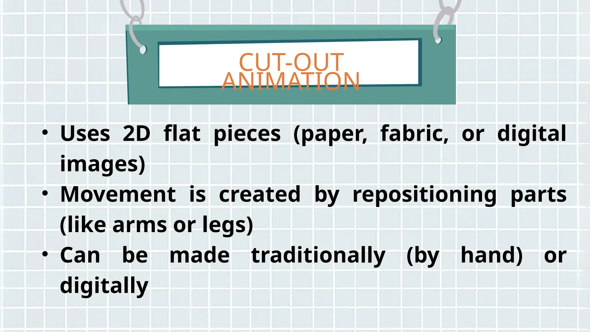 CUT-OUT
ANIMATION
• Uses 2D flat pieces (paper, fabric, or digital
images)
• Movement is created by repositioning parts
(like arms or legs)
• Can be made traditionally (by hand) or
digitally
 
