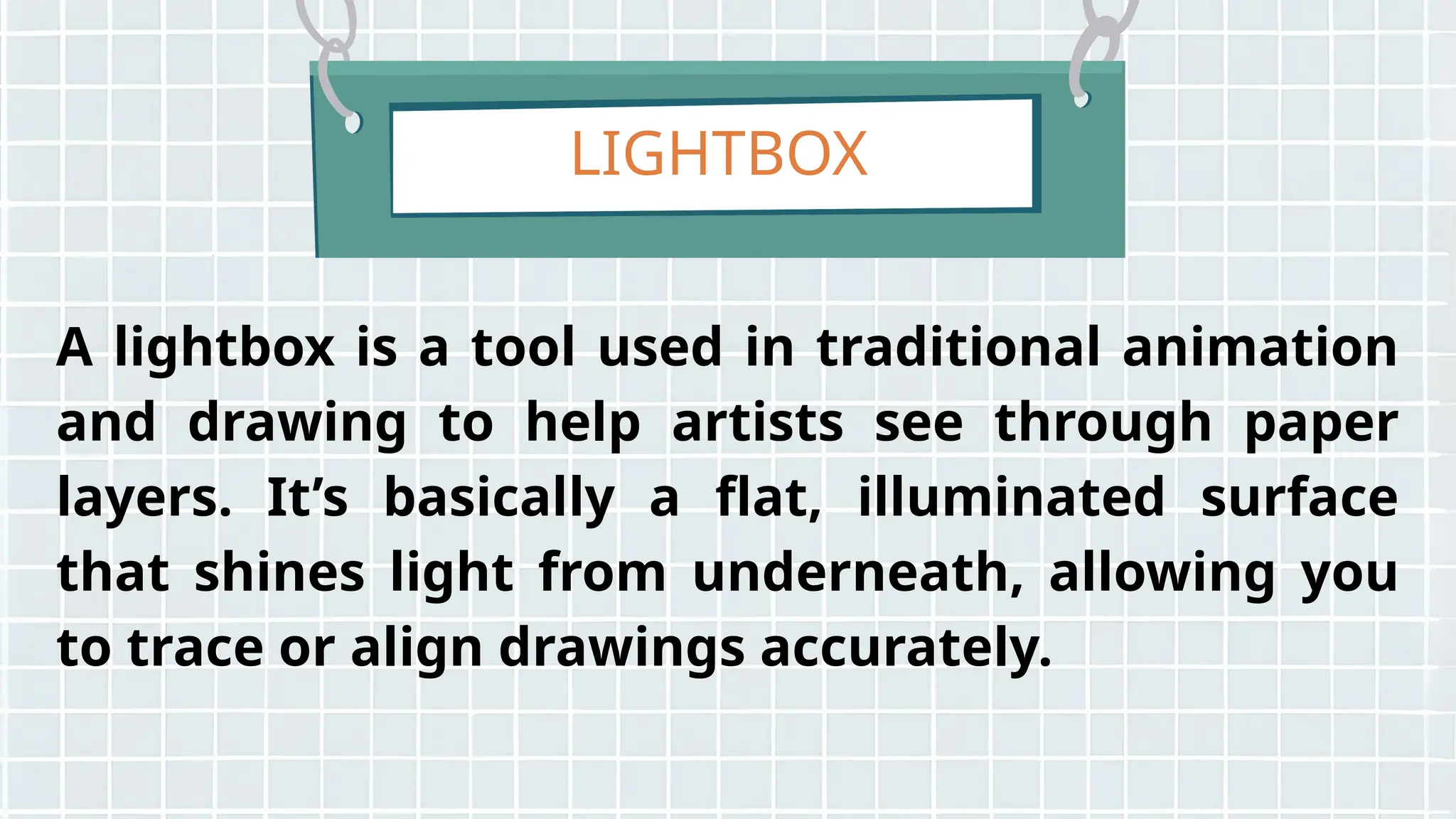 LIGHTBOX
A lightbox is a tool used in traditional animation
and drawing to help artists see through paper
layers. It’s basically a flat, illuminated surface
that shines light from underneath, allowing you
to trace or align drawings accurately.
 