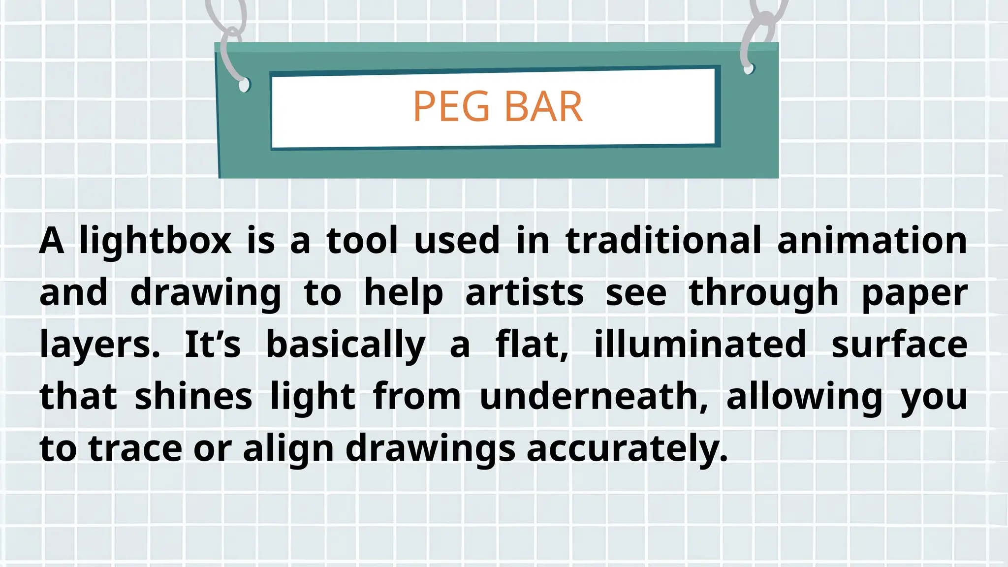 PEG BAR
A lightbox is a tool used in traditional animation
and drawing to help artists see through paper
layers. It’s basically a flat, illuminated surface
that shines light from underneath, allowing you
to trace or align drawings accurately.
 