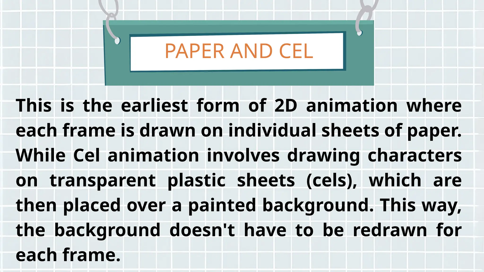 PAPER AND CEL
This is the earliest form of 2D animation where
each frame is drawn on individual sheets of paper.
While Cel animation involves drawing characters
on transparent plastic sheets (cels), which are
then placed over a painted background. This way,
the background doesn't have to be redrawn for
each frame.
 