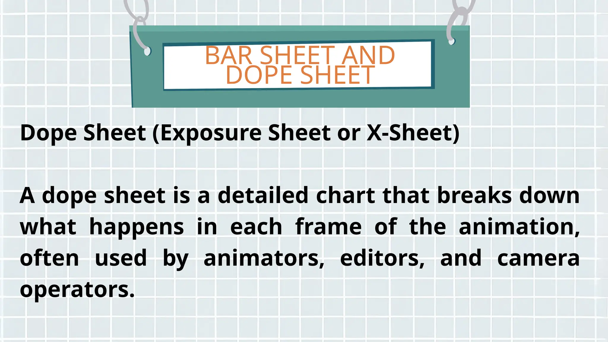 BAR SHEET AND
DOPE SHEET
Dope Sheet (Exposure Sheet or X-Sheet)
A dope sheet is a detailed chart that breaks down
what happens in each frame of the animation,
often used by animators, editors, and camera
operators.
 
