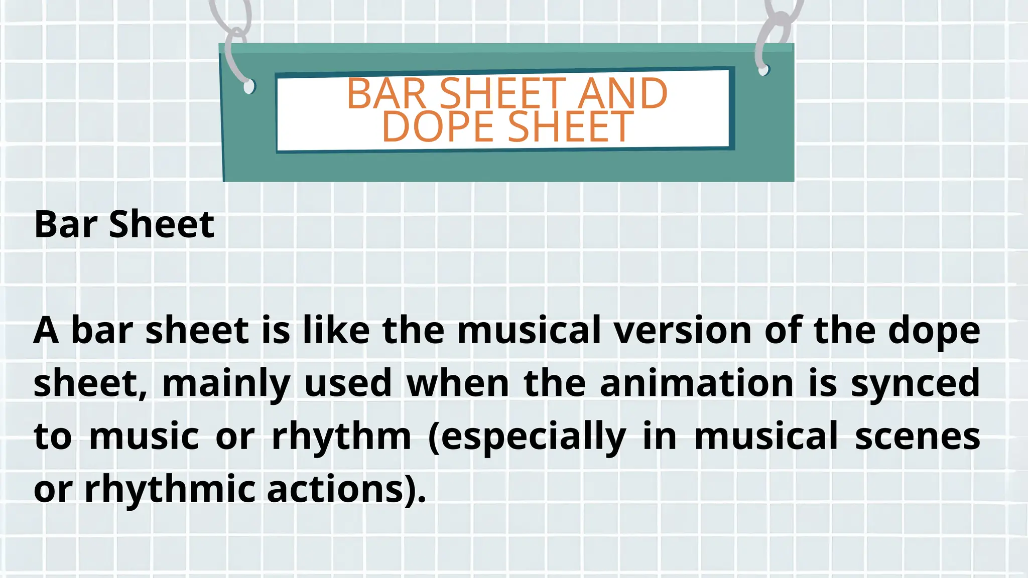 BAR SHEET AND
DOPE SHEET
Bar Sheet
A bar sheet is like the musical version of the dope
sheet, mainly used when the animation is synced
to music or rhythm (especially in musical scenes
or rhythmic actions).
 