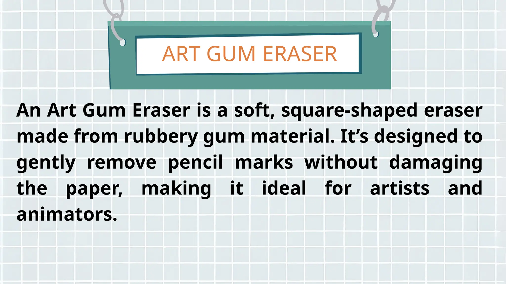 ART GUM ERASER
An Art Gum Eraser is a soft, square-shaped eraser
made from rubbery gum material. It’s designed to
gently remove pencil marks without damaging
the paper, making it ideal for artists and
animators.
 