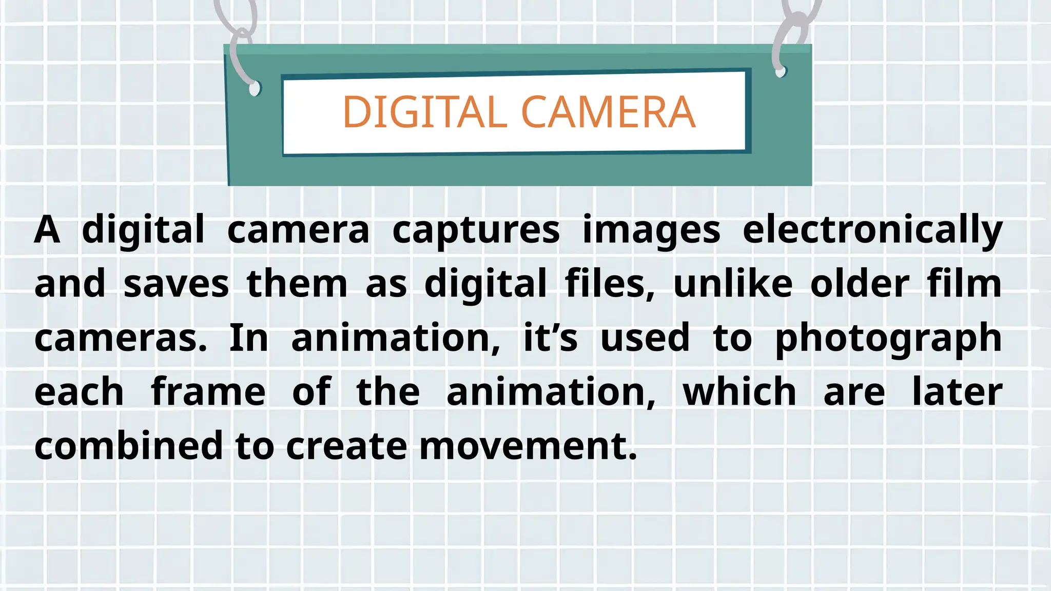 DIGITAL CAMERA
A digital camera captures images electronically
and saves them as digital files, unlike older film
cameras. In animation, it’s used to photograph
each frame of the animation, which are later
combined to create movement.
 
