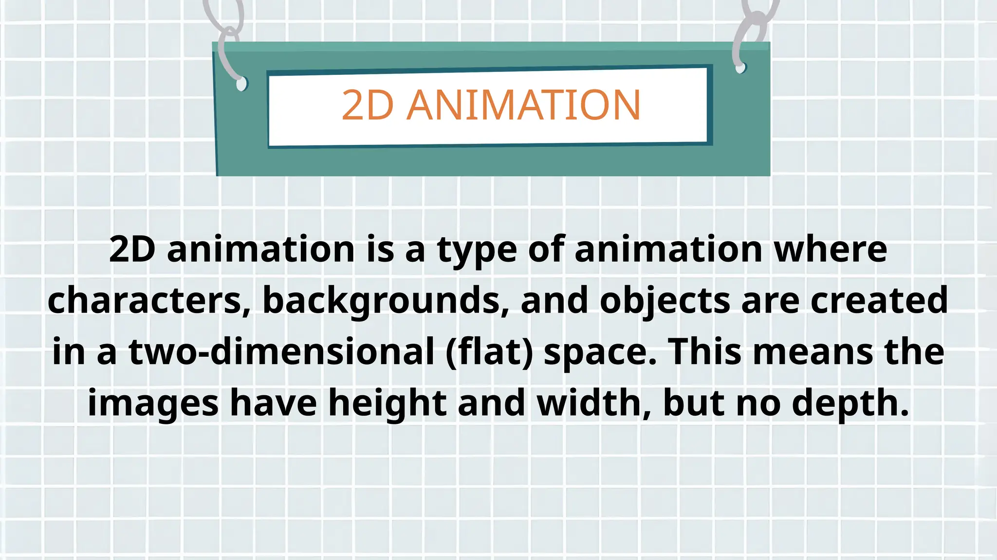 2D ANIMATION
2D animation is a type of animation where
characters, backgrounds, and objects are created
in a two-dimensional (flat) space. This means the
images have height and width, but no depth.
 