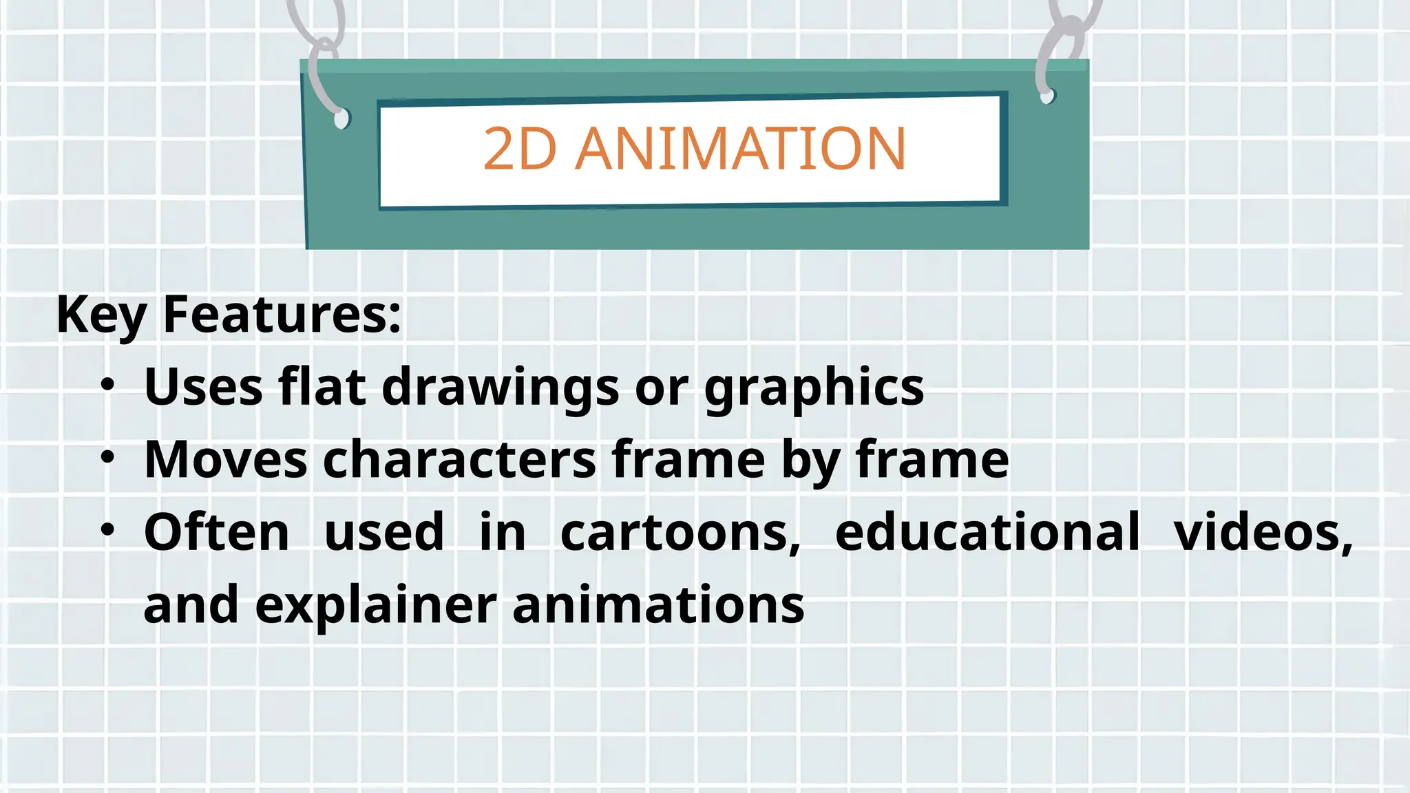 2D ANIMATION
Key Features:
• Uses flat drawings or graphics
• Moves characters frame by frame
• Often used in cartoons, educational videos,
and explainer animations
 