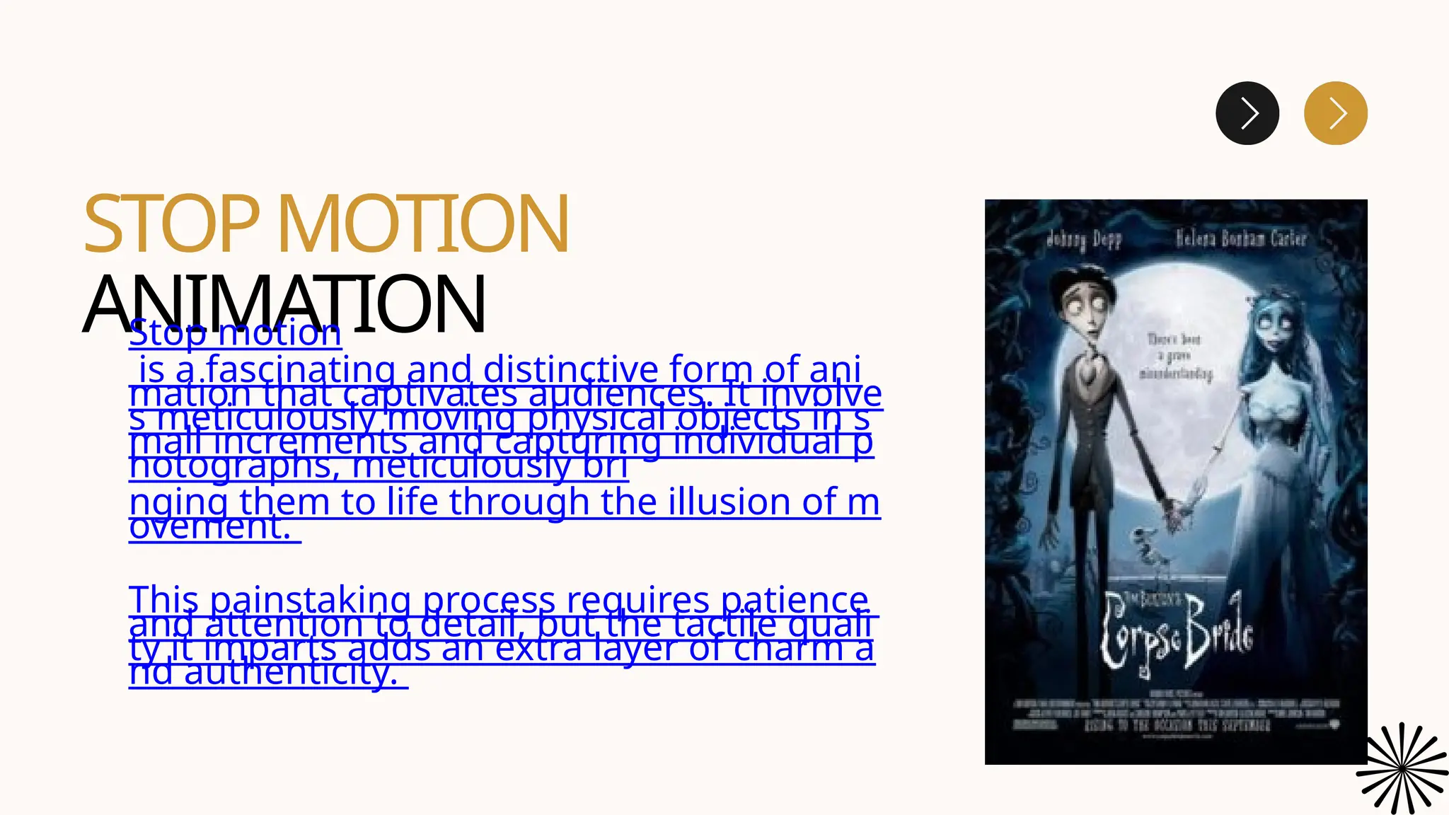 STOPMOTION
ANIMATION
Stop motion
is a fascinating and distinctive form of ani
mation that captivates audiences. It involve
s meticulously moving physical objects in s
mall increments and capturing individual p
hotographs, meticulously bri
nging them to life through the illusion of m
ovement.
This painstaking process requires patience
and attention to detail, but the tactile quali
ty it imparts adds an extra layer of charm a
nd authenticity.
 