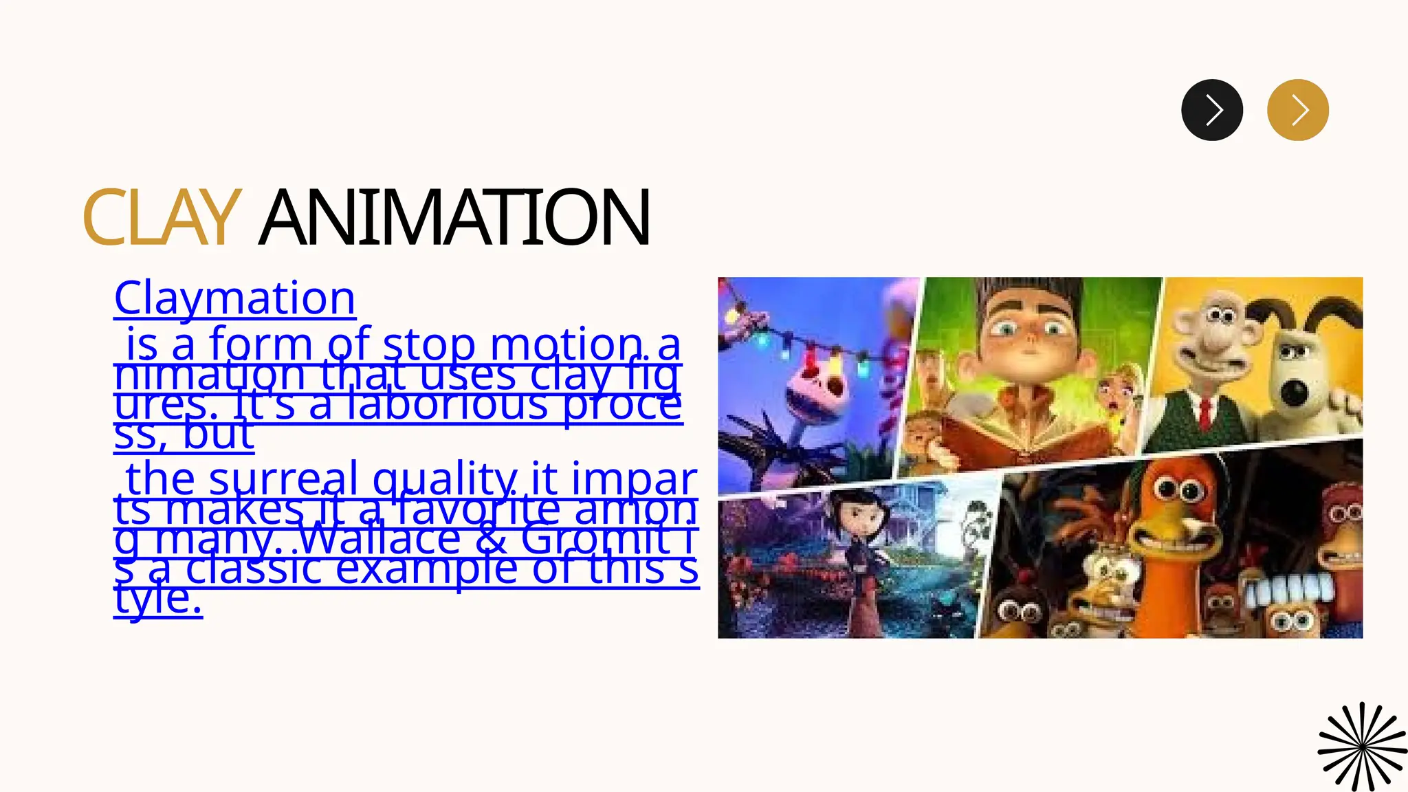 CLAY ANIMATION
Claymation
is a form of stop motion a
nimation that uses clay fig
ures. It's a laborious proce
ss, but
the surreal quality it impar
ts makes it a favorite amon
g many. Wallace & Gromit i
s a classic example of this s
tyle.
 