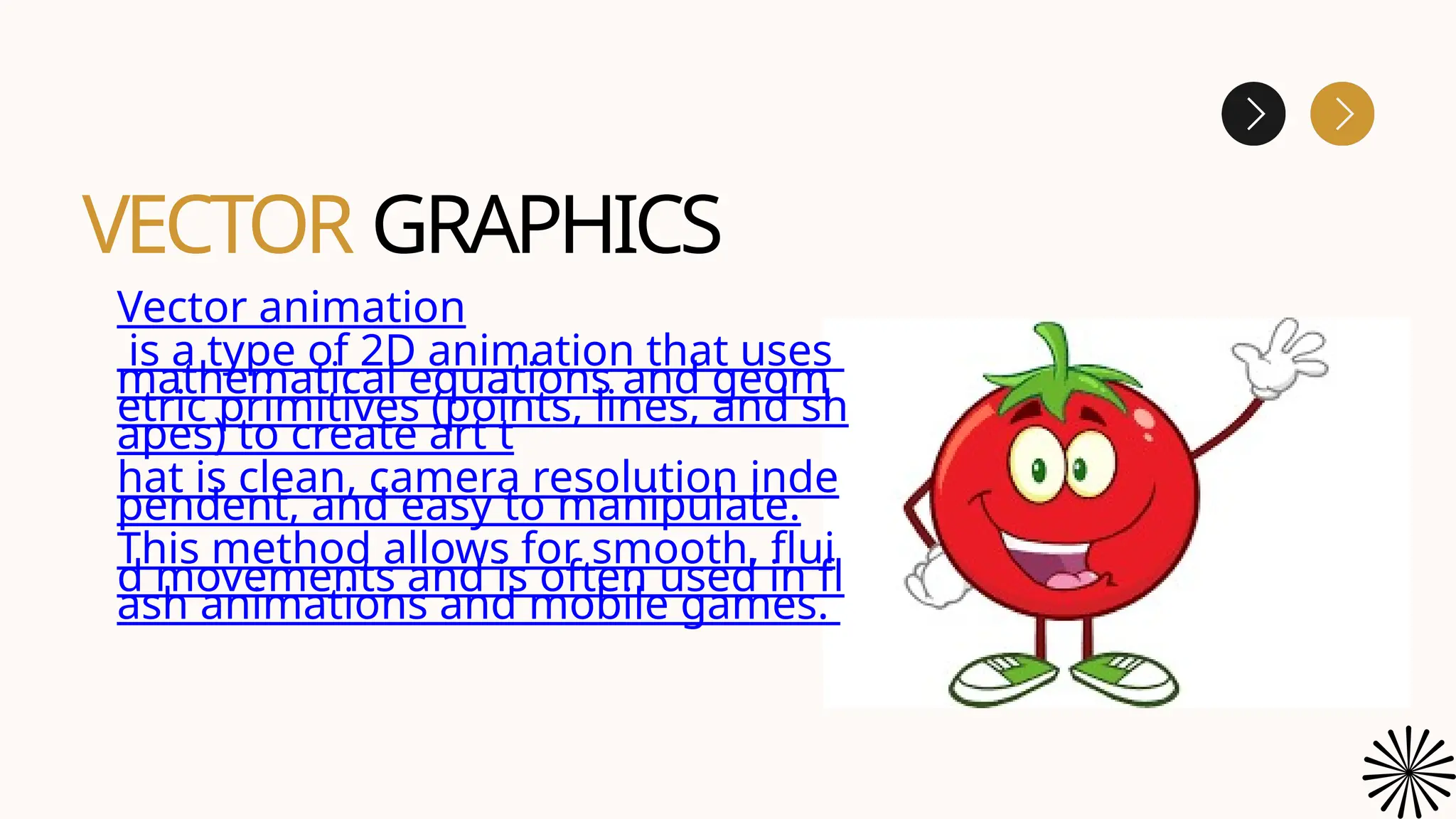 VECTOR GRAPHICS
Vector animation
is a type of 2D animation that uses
mathematical equations and geom
etric primitives (points, lines, and sh
apes) to create art t
hat is clean, camera resolution inde
pendent, and easy to manipulate.
This method allows for smooth, flui
d movements and is often used in fl
ash animations and mobile games.
 