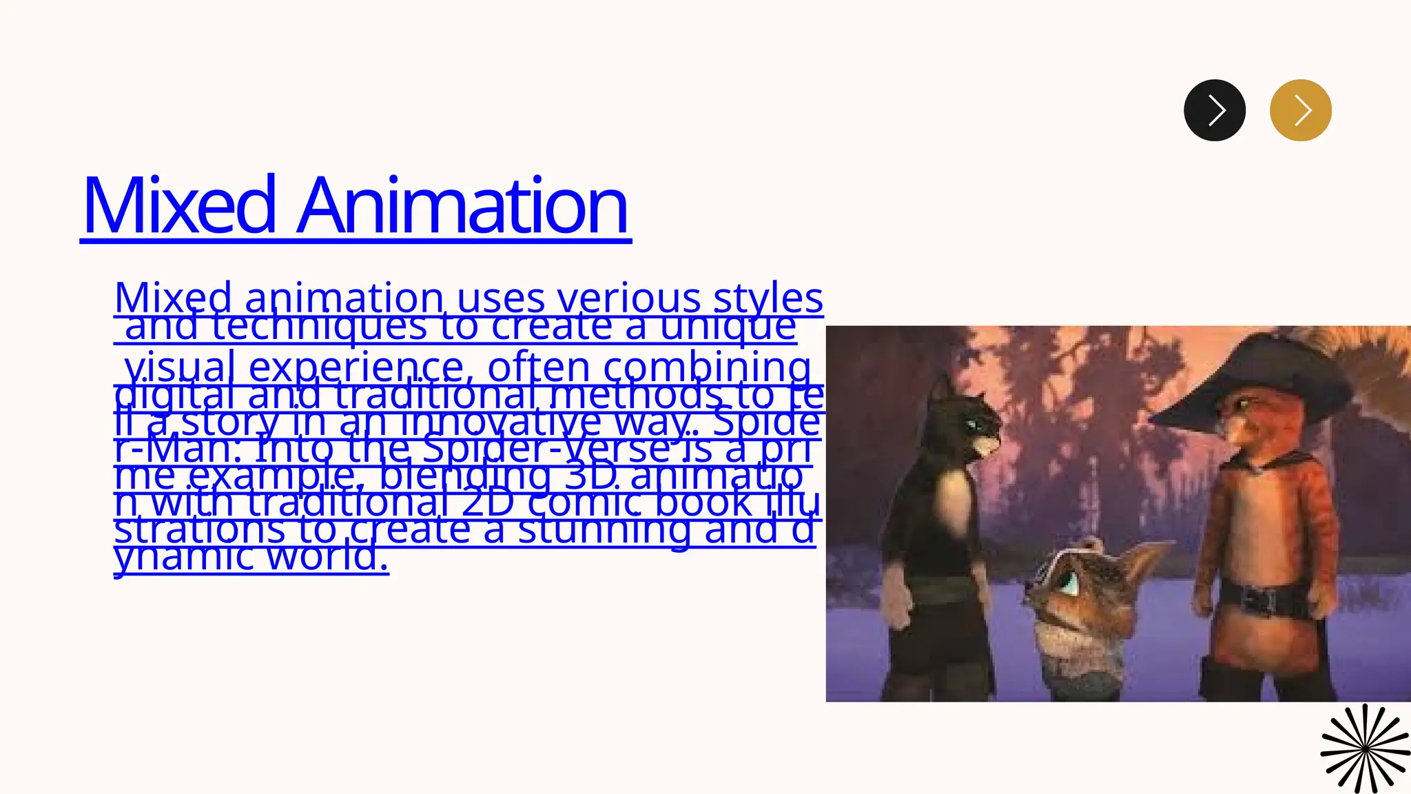 Mixed Animation
Mixed animation uses verious styles
and techniques to create a unique
visual experience, often combining
digital and traditional methods to te
ll a story in an innovative way. Spide
r-Man: Into the Spider-Verse is a pri
me example, blending 3D animatio
n with traditional 2D comic book illu
strations to create a stunning and d
ynamic world.
 