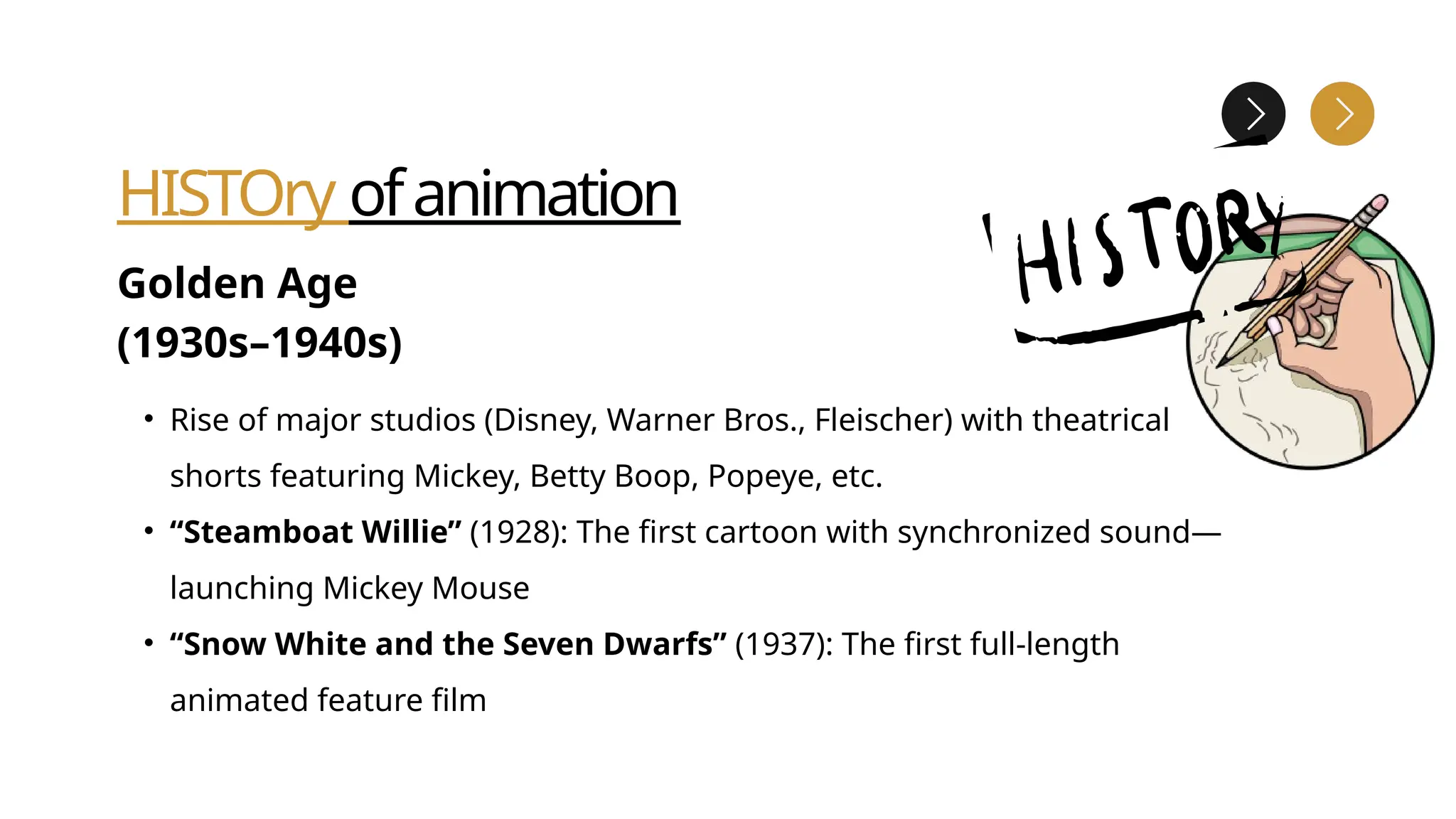 HISTOry ofanimation
Golden Age
(1930s–1940s)
• Rise of major studios (Disney, Warner Bros., Fleischer) with theatrical
shorts featuring Mickey, Betty Boop, Popeye, etc.
• “Steamboat Willie” (1928): The first cartoon with synchronized sound—
launching Mickey Mouse
• “Snow White and the Seven Dwarfs” (1937): The first full-length
animated feature film
 