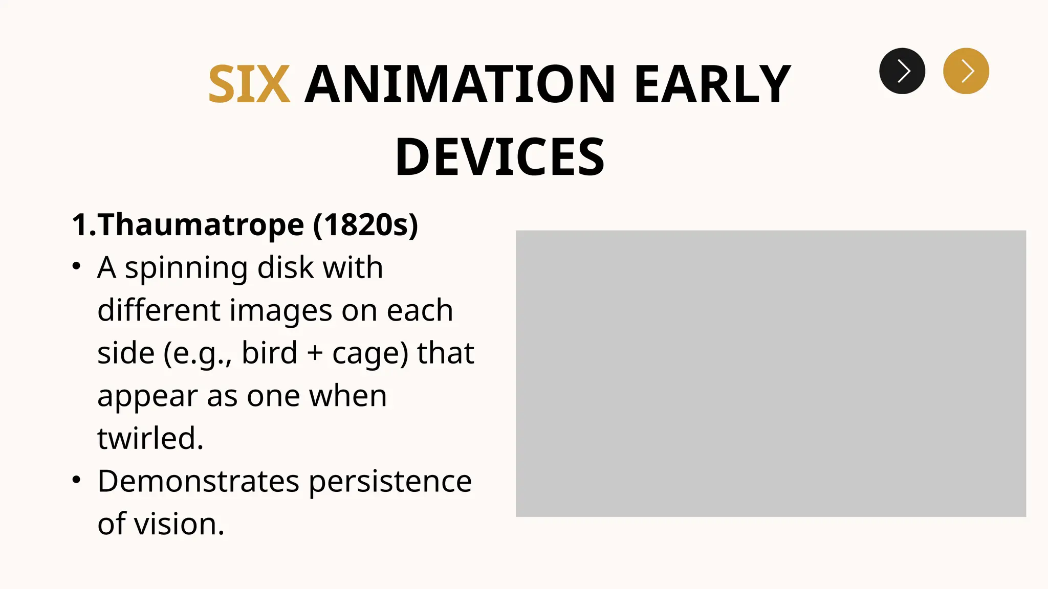 1.Thaumatrope (1820s)
• A spinning disk with
different images on each
side (e.g., bird + cage) that
appear as one when
twirled.
• Demonstrates persistence
of vision.
SIX ANIMATION EARLY
DEVICES
 